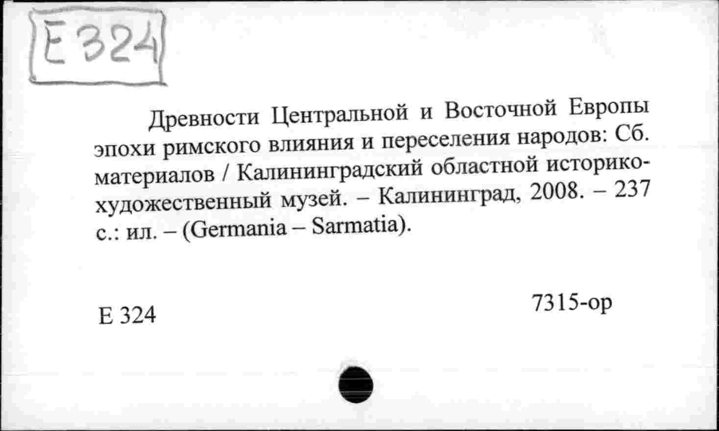 ﻿Е324
1
Древности Центральной и Восточной Европы эпохи римского влияния и переселения народов: Сб. материалов / Калининградский областной историкохудожественный музей. - Калининград, 2008. - 237 с.: ил. - (Germania - Sarmatia).
Е324
7315-ор